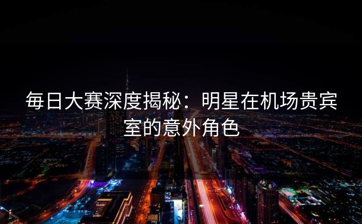 毎日大赛深度揭秘：明星在机场贵宾室的意外角色