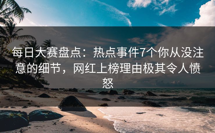 每日大赛盘点：热点事件7个你从没注意的细节，网红上榜理由极其令人愤怒