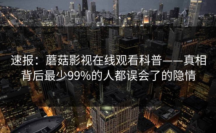 速报：蘑菇影视在线观看科普——真相背后最少99%的人都误会了的隐情