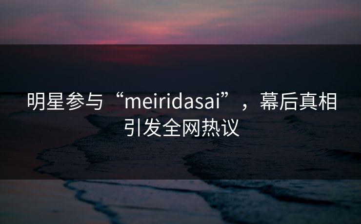明星参与“meiridasai”，幕后真相引发全网热议