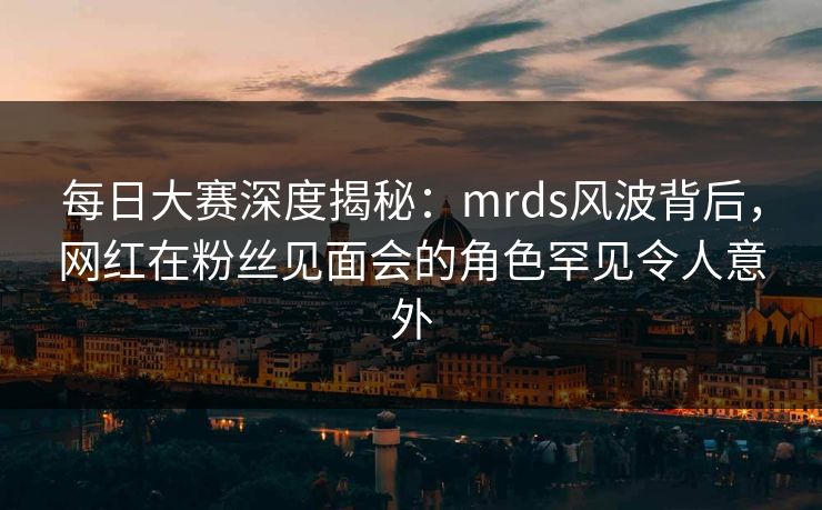 每日大赛深度揭秘：mrds风波背后，网红在粉丝见面会的角色罕见令人意外