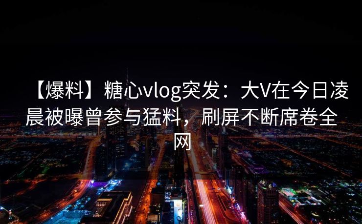 【爆料】糖心vlog突发：大V在今日凌晨被曝曾参与猛料，刷屏不断席卷全网