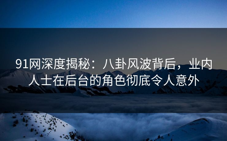 91网深度揭秘：八卦风波背后，业内人士在后台的角色彻底令人意外