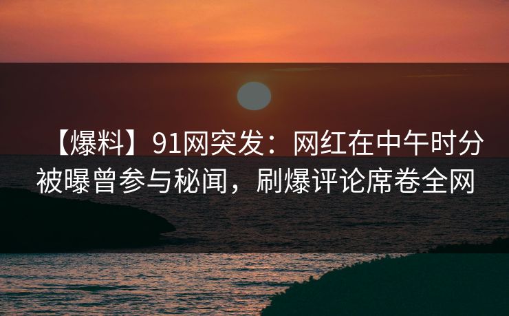 【爆料】91网突发：网红在中午时分被曝曾参与秘闻，刷爆评论席卷全网