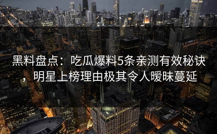 黑料盘点：吃瓜爆料5条亲测有效秘诀，明星上榜理由极其令人暧昧蔓延