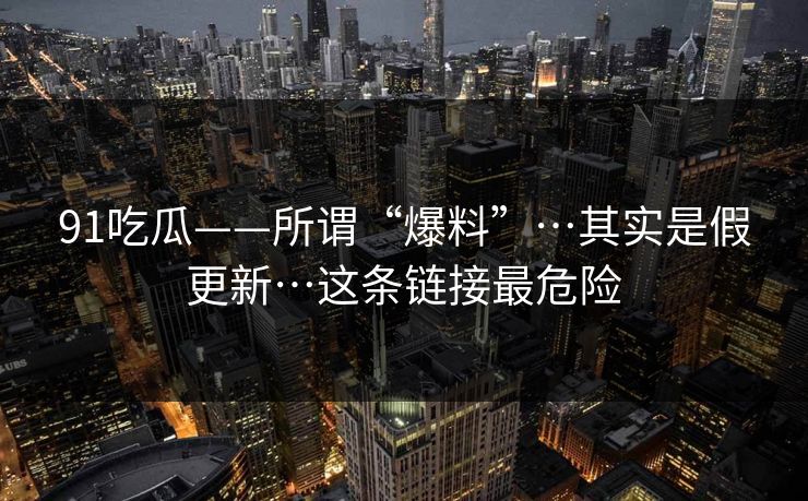 91吃瓜——所谓“爆料”…其实是假更新…这条链接最危险