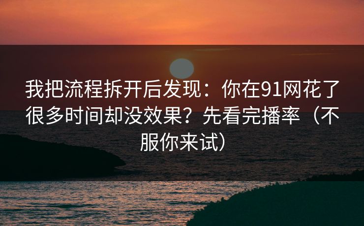 我把流程拆开后发现:你在91网花了很多时间却没效果?先看完播率(不服你来试) 我把流程拆开后发现:你在91网花了很多时间却没效果?先看完播率(不服你来试)