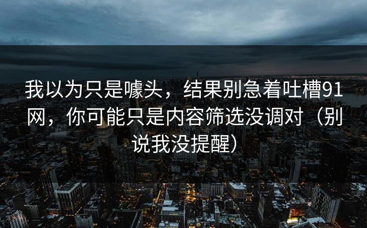 我以为只是噱头，结果别急着吐槽91网，你可能只是内容筛选没调对（别说我没提醒）
